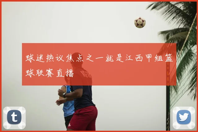 球迷热议焦点之一就是江西甲组篮球联赛直播