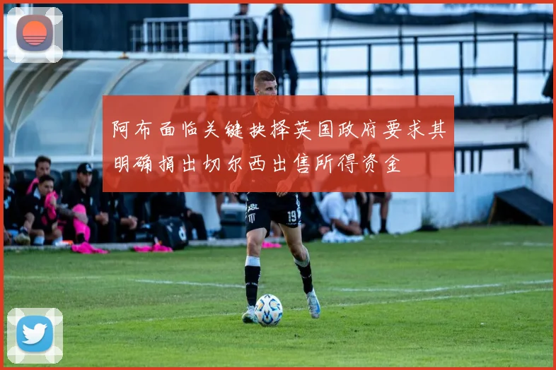 阿布面临关键抉择英国政府要求其明确捐出切尔西出售所得资金