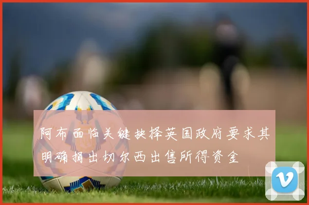 阿布面临关键抉择英国政府要求其明确捐出切尔西出售所得资金