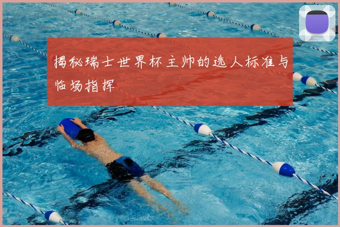 揭秘瑞士世界杯主帅的选人标准与临场指挥