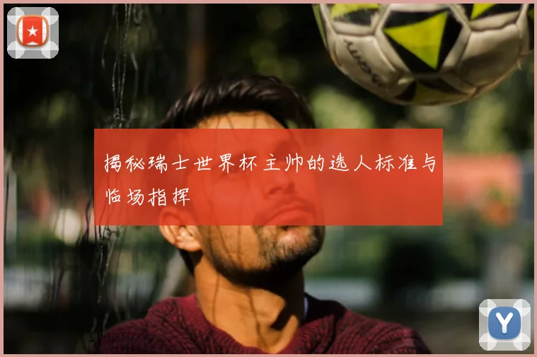 揭秘瑞士世界杯主帅的选人标准与临场指挥